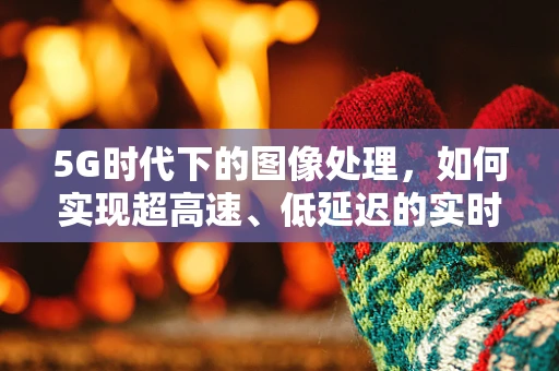 5G时代下的图像处理，如何实现超高速、低延迟的实时图像传输？