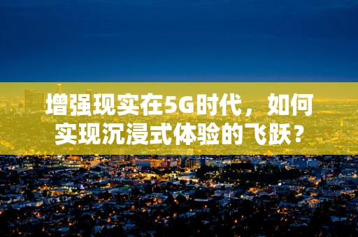 增强现实在5G时代，如何实现沉浸式体验的飞跃？