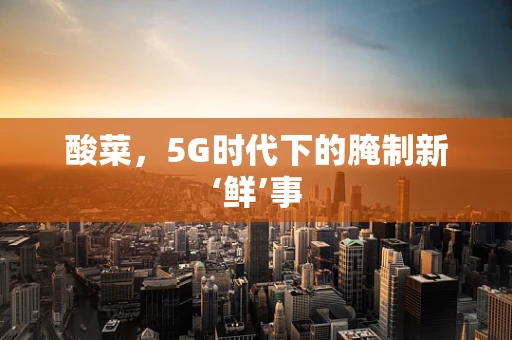 酸菜，5G时代下的腌制新‘鲜’事
