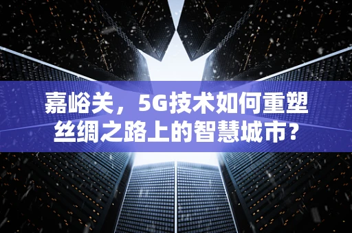 嘉峪关，5G技术如何重塑丝绸之路上的智慧城市？