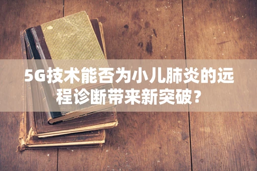 5G技术能否为小儿肺炎的远程诊断带来新突破？