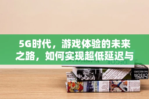 5G时代，游戏体验的未来之路，如何实现超低延迟与极致画质？