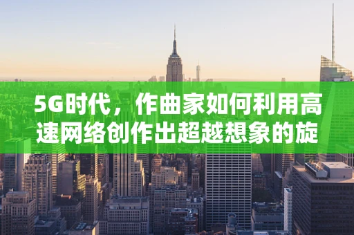 5G时代，作曲家如何利用高速网络创作出超越想象的旋律？