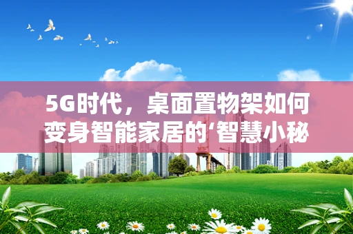 5G时代，桌面置物架如何变身智能家居的‘智慧小秘书’？