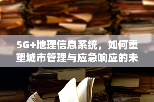 5G+地理信息系统，如何重塑城市管理与应急响应的未来？