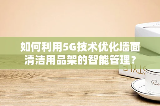 如何利用5G技术优化墙面清洁用品架的智能管理？