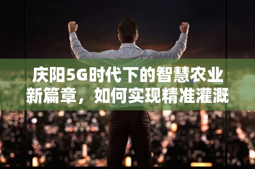 庆阳5G时代下的智慧农业新篇章，如何实现精准灌溉与智能监控？