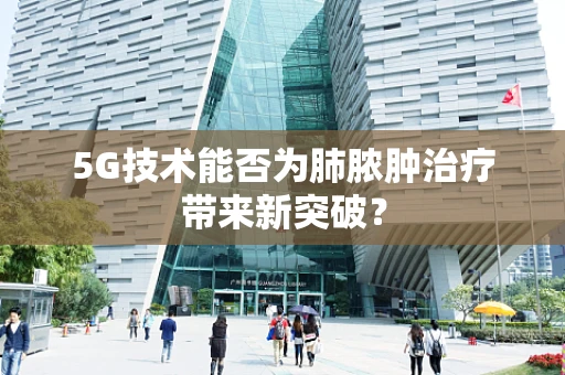 5G技术能否为肺脓肿治疗带来新突破？