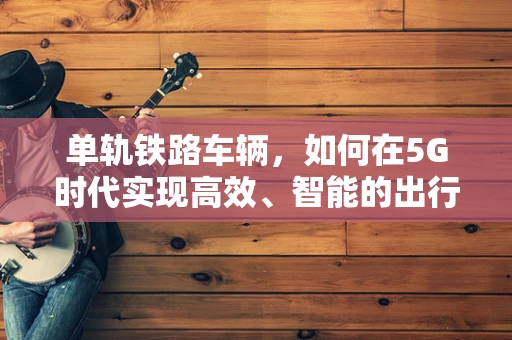 单轨铁路车辆，如何在5G时代实现高效、智能的出行？