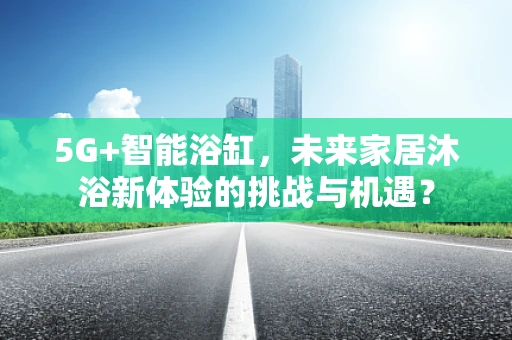 5G+智能浴缸，未来家居沐浴新体验的挑战与机遇？