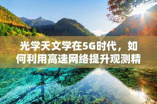 光学天文学在5G时代，如何利用高速网络提升观测精度？