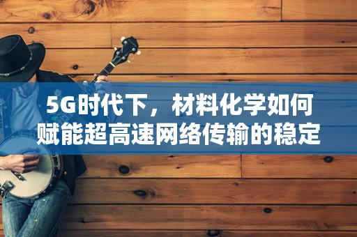 5G时代下，材料化学如何赋能超高速网络传输的稳定性与安全性？