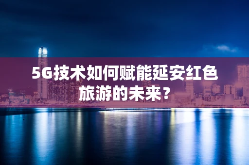 5G技术如何赋能延安红色旅游的未来？