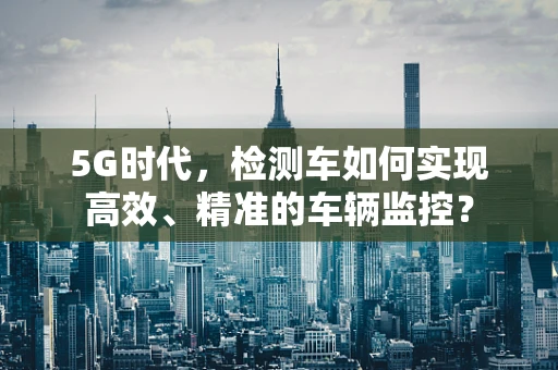 5G时代，检测车如何实现高效、精准的车辆监控？