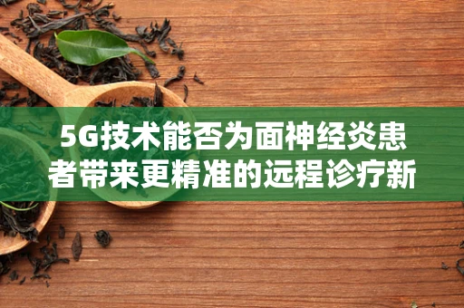 5G技术能否为面神经炎患者带来更精准的远程诊疗新体验？