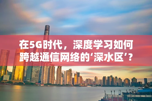 在5G时代，深度学习如何跨越通信网络的‘深水区’？
