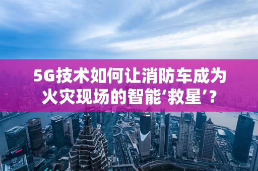 5G技术如何让消防车成为火灾现场的智能‘救星’？