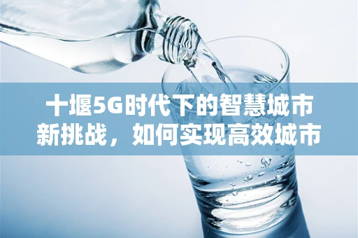十堰5G时代下的智慧城市新挑战，如何实现高效城市管理？