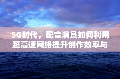 5G时代，配音演员如何利用超高速网络提升创作效率与质量？