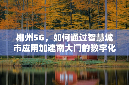 郴州5G，如何通过智慧城市应用加速南大门的数字化转型？
