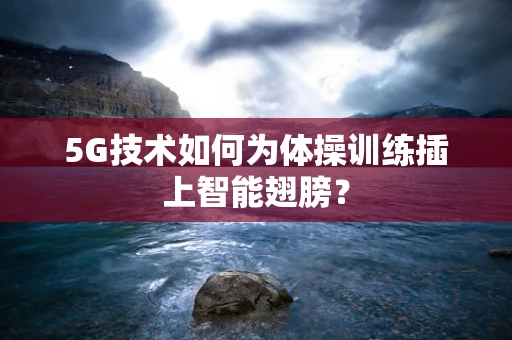 5G技术如何为体操训练插上智能翅膀？