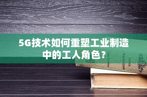 5G技术如何重塑工业制造中的工人角色？