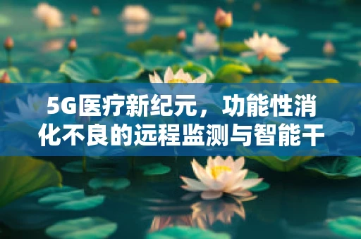 5G医疗新纪元，功能性消化不良的远程监测与智能干预