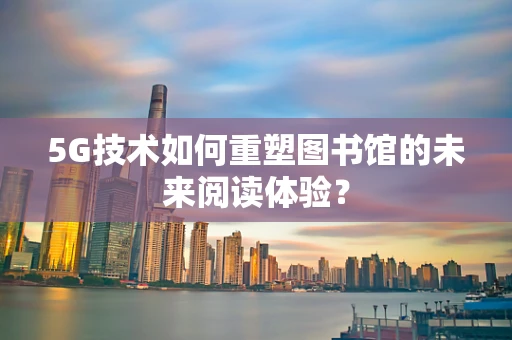5G技术如何重塑图书馆的未来阅读体验？