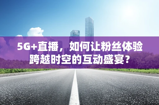 5G+直播，如何让粉丝体验跨越时空的互动盛宴？