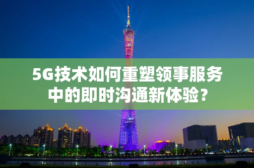5G技术如何重塑领事服务中的即时沟通新体验？