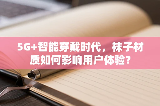 5G+智能穿戴时代，袜子材质如何影响用户体验？