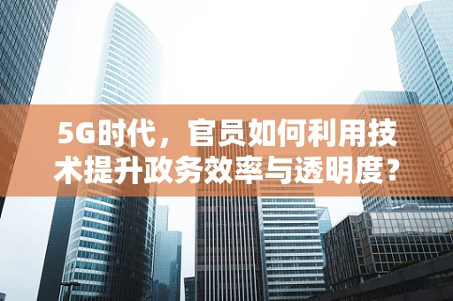5G时代，官员如何利用技术提升政务效率与透明度？