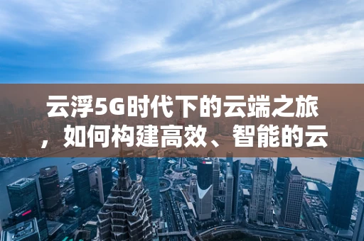 云浮5G时代下的云端之旅，如何构建高效、智能的云服务生态？
