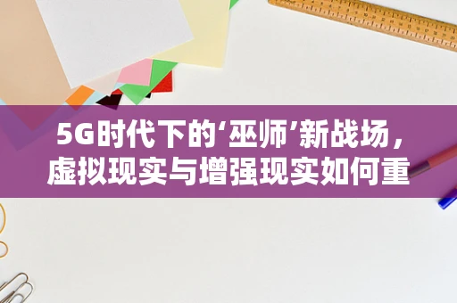5G时代下的‘巫师’新战场，虚拟现实与增强现实如何重塑魔法体验？