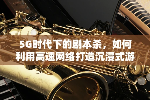 5G时代下的剧本杀，如何利用高速网络打造沉浸式游戏体验？