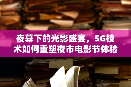 夜幕下的光影盛宴，5G技术如何重塑夜市电影节体验？