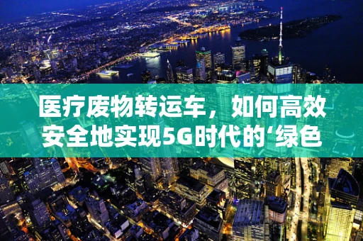 医疗废物转运车，如何高效安全地实现5G时代的‘绿色’运输？