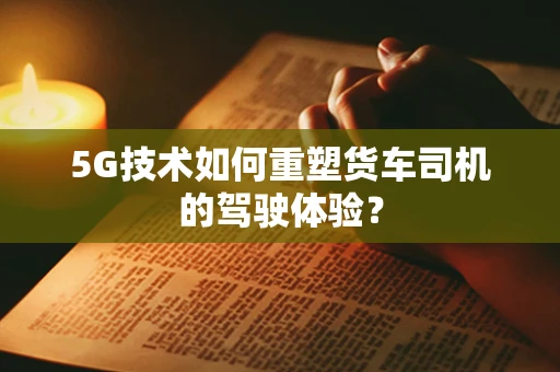 5G技术如何重塑货车司机的驾驶体验？