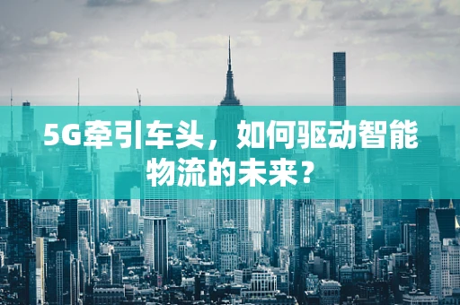 5G牵引车头，如何驱动智能物流的未来？