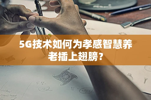 5G技术如何为孝感智慧养老插上翅膀？