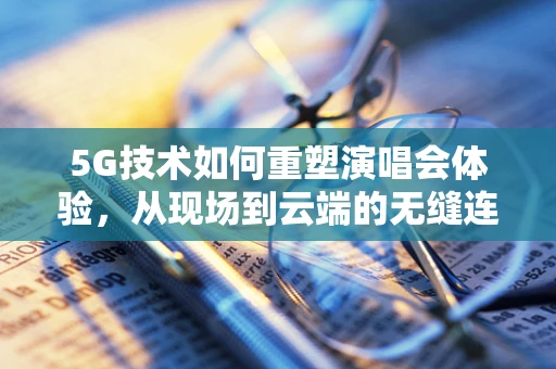 5G技术如何重塑演唱会体验，从现场到云端的无缝连接？