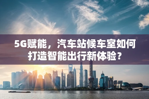 5G赋能，汽车站候车室如何打造智能出行新体验？