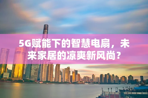 5G赋能下的智慧电扇，未来家居的凉爽新风尚？