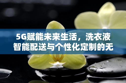 5G赋能未来生活，洗衣液智能配送与个性化定制的无限可能？