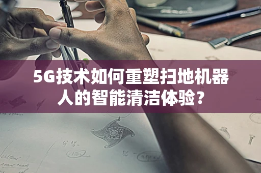 5G技术如何重塑扫地机器人的智能清洁体验？