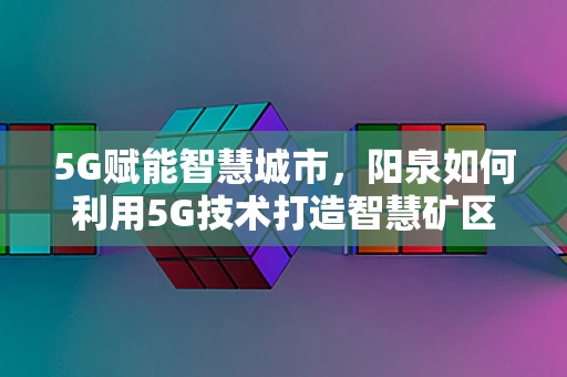 5G赋能智慧城市，阳泉如何利用5G技术打造智慧矿区？