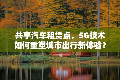 共享汽车租赁点，5G技术如何重塑城市出行新体验？
