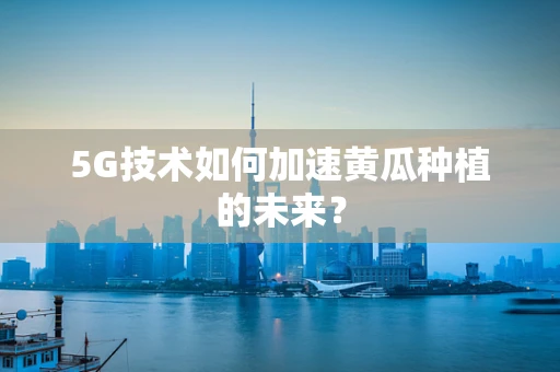 5G技术如何加速黄瓜种植的未来？