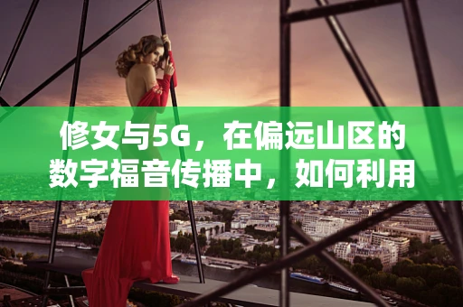 修女与5G，在偏远山区的数字福音传播中，如何利用5G技术提升教育质量？