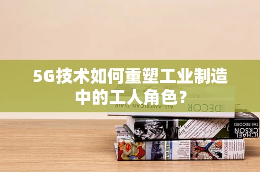 5G技术如何重塑工业制造中的工人角色？